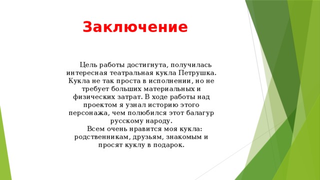 Заключение  Цель работы достигнута, получилась интересная театральная кукла Петрушка. Кукла не так проста в исполнении, но не требует больших материальных и физических затрат. В ходе работы над проектом я узнал историю этого персонажа, чем полюбился этот балагур русскому народу.  Всем очень нравится моя кукла: родственникам, друзьям, знакомым и просят куклу в подарок.