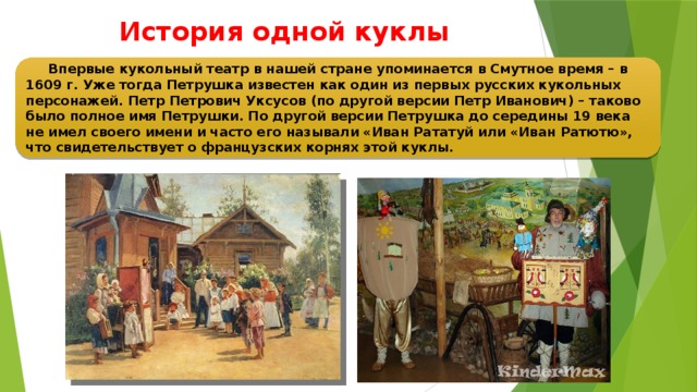 История одной куклы  Впервые кукольный театр в нашей стране упоминается в Смутное время – в 1609 г. Уже тогда Петрушка известен как один из первых русских кукольных персонажей. Петр Петрович Уксусов (по другой версии Петр Иванович) – таково было полное имя Петрушки. По другой версии Петрушка до середины 19 века не имел своего имени и часто его называли «Иван Рататуй или «Иван Ратютю», что свидетельствует о французских корнях этой куклы.