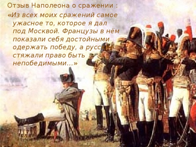 Отзыв Наполеона о сражении : « Из всех моих сражений самое ужасное то, которое я дал под Москвой. Французы в нём показали себя достойными одержать победу, а русские стяжали право быть непобедимыми… »