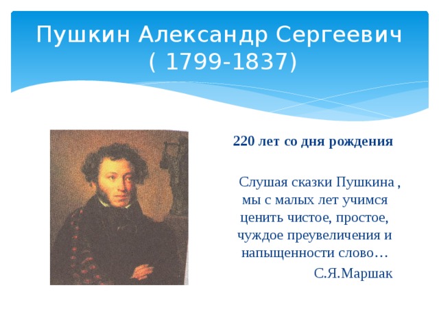 Пушкин Александр Сергеевич  ( 1799-1837) 220 лет со дня рождения  Слушая сказки Пушкина , мы с малых лет учимся ценить чистое, простое, чуждое преувеличения и напыщенности слово…  С.Я.Маршак