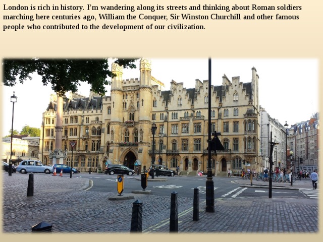 London is rich in history. I’m wandering along its streets and thinking about Roman soldiers marching here centuries ago, William the Conquer, Sir Winston Churchill and other famous people who contributed to the development of our civilization.