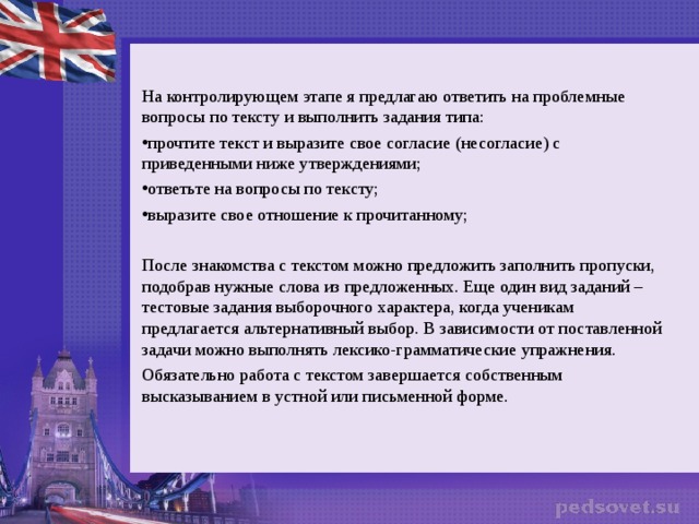 На контролирующем этапе я предлагаю ответить на проблемные вопросы по тексту и выполнить задания типа: прочтите текст и выразите свое согласие (несогласие) с приведенными ниже утверждениями; ответьте на вопросы по тексту; выразите свое отношение к прочитанному; После знакомства с текстом можно предложить заполнить пропуски, подобрав нужные слова из предложенных. Еще один вид заданий – тестовые задания выборочного характера, когда ученикам предлагается альтернативный выбор. В зависимости от поставленной задачи можно выполнять лексико-грамматические упражнения. Обязательно работа с текстом завершается собственным высказыванием в устной или письменной форме.