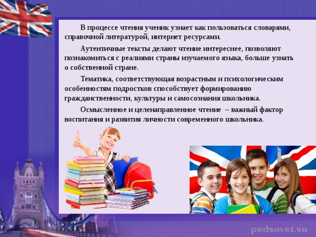 В процессе чтения ученик узнает как пользоваться словарями, справочной литературой, интернет ресурсами. Аутентичные тексты делают чтение интереснее, позволяют познакомиться с реалиями страны изучаемого языка, больше узнать о собственной стране. Тематика, соответствующая возрастным и психологическим особенностям подростков способствует формированию гражданственности, культуры и самосознания школьника. Осмысленное и целенаправленное чтение – важный фактор воспитания и развития личности современного школьника.