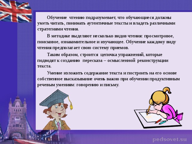 Обучение чтению подразумевает, что обучающиеся должны уметь читать, понимать аутентичные тексты и владеть различными стратегиями чтения. В методике выделяют несколько видов чтения: просмотровое, поисковое, ознакомительное и изучающее. Обучение каждому виду чтения предполагает свою систему приемов. Таким образом, строится цепочка упражнений, которые подводят к созданию пересказа – осмысленной реконструкции текста. Умение изложить содержание текста и построить на его основе собственное высказывание очень важно при обучении продуктивным речевым умениям: говорению и письму.