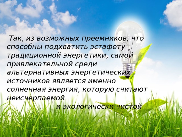 Так, из возможных преемников, что способны подхватить эстафету традиционной энергетики, самой привлекательной среди альтернативных энергетических источников является именно солнечная энергия, которую считают неисчерпаемой  и экологически чистой