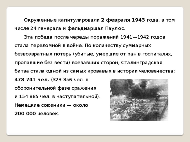 Окруженные капитулировали 2 февраля 1943 года, в том числе 24 генерала и фельдмаршал Паулюс.  Эта победа после череды поражений 1941—1942 годов стала переломной в войне. По количеству суммарных безвозвратных потерь (убитые, умершие от ран в госпиталях, пропавшие без вести) воевавших сторон, Сталинградская битва стала одной из самых кровавых в истории человечества: 478 741 чел. (323 856 чел. в оборонительной фазе сражения и 154 885 чел. в наступательной). Немецкие союзники — около 200 000 человек.