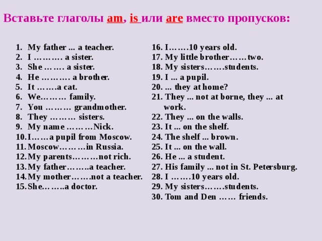 Вставьте глаголы am , is  или are вместо пропусков: My father ... a teacher. I ………. a sister. She ……. a sister. He ………. a brother. It …….a cat. We……… family. You ……… grandmother. They ……… sisters. My name ………Nick. I……a pupil from Moscow. Moscow…… … in Russia. My parents………not rich. My father……..a teacher. My mother…….not a teacher. She……..a doctor.   16. I…….10 years old. 17. My little brother……two. 18. My sisters…….students. 19. I ... a pupil. 20. ... they at home? 21. They ... not at borne, they ... at work. 22. They ... on the walls. 23. It ... on the shelf. 24. The shelf ... brown. 25. It ... on the wall. 26. He ... a student. 27. His family ... not in St. Petersburg. 28. I …….10 years old. 29. My sisters…….students. 30. Tom and Den …… friends.