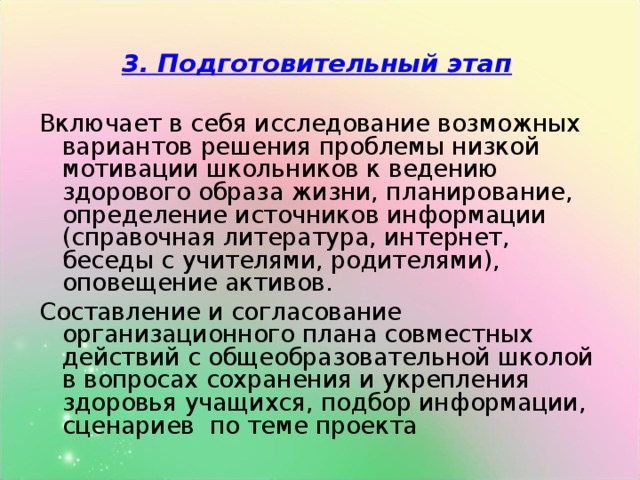 3. Подготовительный этап  Включает в себя исследование возможных вариантов решения проблемы низкой мотивации школьников к ведению здорового образа жизни, планирование, определение источников информации (справочная литература, интернет, беседы с учителями, родителями), оповещение активов. Составление и согласование организационного плана совместных действий с общеобразовательной школой в вопросах сохранения и укрепления здоровья учащихся, подбор информации, сценариев по теме проекта