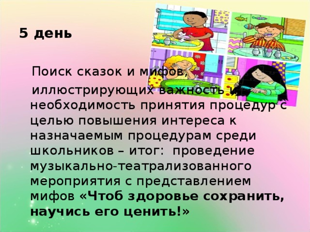 5 день  Поиск сказок и мифов,  иллюстрирующих  важность и необходимость принятия процедур с целью повышения интереса к назначаемым процедурам среди школьников – итог: проведение музыкально-театрализованного мероприятия с представлением мифов «Чтоб здоровье сохранить, научись его ценить!»