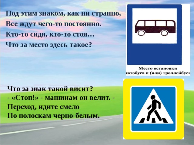 Под этим знаком, как ни странно, Все ждут чего-то постоянно. Кто-то сидя, кто-то стоя… Что за место здесь такое? Что за знак такой висит? - «Стоп!» - машинам он велит. - Переход, идите смело По полоскам черно-белым.