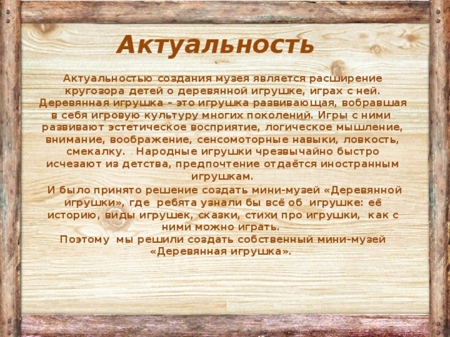 Актуальность  Актуальностью создания музея является расширение кругозора детей о деревянной игрушке, играх с ней. Деревянная игрушка – это игрушка развивающая, вобравшая в себя игровую культуру многих поколений. Игры с ними развивают эстетическое восприятие, логическое мышление, внимание, воображение, сенсомоторные навыки, ловкость, смекалку. . Народные игрушки чрезвычайно быстро исчезают из детства, предпочтение отдаётся иностранным игрушкам.  И было принято решение создать мини-музей «Деревянной игрушки», где ребята узнали бы всё об игрушке: её историю, виды игрушек, сказки, стихи про игрушки, как с ними можно играть.  Поэтому мы решили создать собственный мини-музей «Деревянная игрушка».