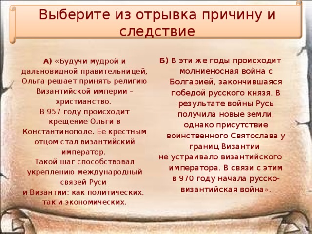 Выберите из отрывка причину и следствие Б)  В эти же годы происходит молниеносная война с Болгарией, закончившаяся победой русского князя. В результате войны Русь получила новые земли, однако присутствие воинственного Святослава у границ Византии не устраивало византийского императора. В связи с этим в 970 году начала русско-византийская война». А)  «Будучи мудрой и дальновидной правительницей, Ольга решает принять религию Византийской империи – христианство. В 957 году происходит крещение Ольги в Константинополе. Ее крестным отцом стал византийский император. Такой шаг способствовал укреплению международный связей Руси и Византии: как политических, так и экономических.