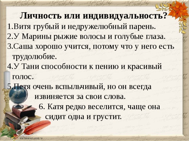 Личность или индивидуальность? Витя грубый и недружелюбный парень. У Марины рыжие волосы и голубые глаза. Саша хорошо учится, потому что у него есть трудолюбие. У Тани способности к пению и красивый голос. Петя очень вспыльчивый, но он всегда  извиняется за свои слова.  6. Катя редко веселится, чаще она  сидит одна и грустит.