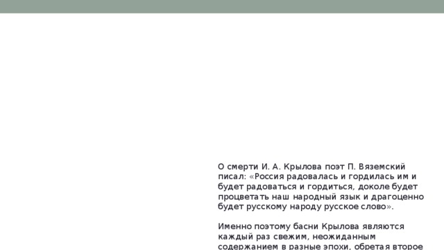 О смерти И. А. Крылова поэт П. Вяземский писал: «Россия радовалась и гордилась им и будет радоваться и гордиться, доколе будет процветать наш народный язык и драгоценно будет русскому народу русское слово».   Именно поэтому басни Крылова являются каждый раз свежим, неожиданным содержанием в разные эпохи, обретая второе рождение.