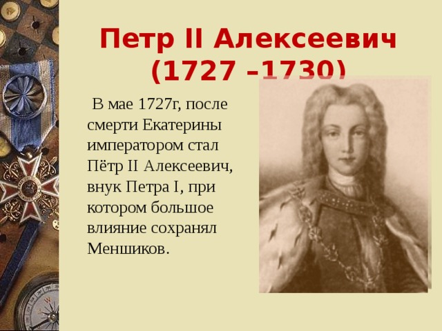 Петр II Алексеевич (1727 –1730)  В мае 1727г, после смерти Екатерины императором стал Пётр II Алексеевич, внук Петра I , при котором большое влияние сохранял Меншиков.