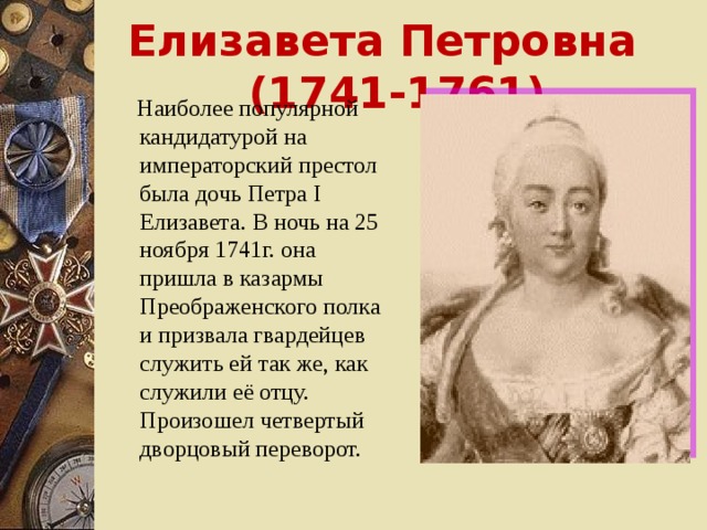 Елизавета Петровна (1741-1761)  Наиболее популярной кандидатурой на императорский престол была дочь Петра I Елизавета. В ночь на 25 ноября 1741г. она пришла в казармы Преображенского полка и призвала гвардейцев служить ей так же, как служили её отцу. Произошел четвертый дворцовый переворот.