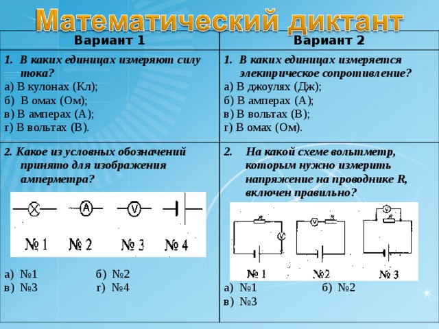 Вариант 1 Вариант 2 1. В каких единицах измеряют силу тока? а) В кулонах (Кл); б) В омах (Ом); в) В амперах (А); г) В вольтах (В). 1. В каких единицах измеряется электрическое сопротивление? а) В джоулях (Дж); б) В амперах (А); в) В вольтах (В); г) В омах (Ом). 2 . Какое из условных обозначений принято для изображения амперметра?  а) №1 б) №2 в) №3 г) №4 На какой схеме вольтметр, которым нужно измерить напряжение на проводнике R , включен правильно?  а) №1 б) №2 в) №3