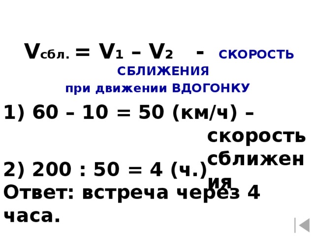 V сбл. = V 1 – V 2 - СКОРОСТЬ СБЛИЖЕНИЯ при движении ВДОГОНКУ 1) 60 – 10 = 50 (км/ч) – скорость сближения 2) 200 : 50 = 4 (ч.) Ответ: встреча через 4 часа.