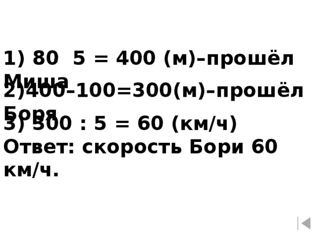 . 1) 80 5 = 400 (м)–прошёл Миша 2)400–100=300(м)–прошёл Боря 3) 300 : 5 = 60 (км/ч) Ответ: скорость Бори 60 км/ч.