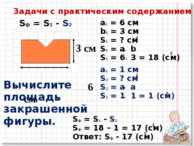 Задачи с практическим содержанием a 1 = 6 см b 1 = 3 см S 1 = ? см S 1 = a b S 1 = 6 3 = 18 (c м) S ф = S 1  - S 2  2  3 см    6 см . 2 . a 2 = 1  см S 2 = ? см S 2 = a а S 2 = 1  1 = 1 (c м) 2 Вычислите площадь закрашенной фигуры.           . . 2 S ф = S 1  - S 2  S ф = 18 – 1 = 1 7 (c м) Ответ: S ф - 1 7 (c м) 2 2 26