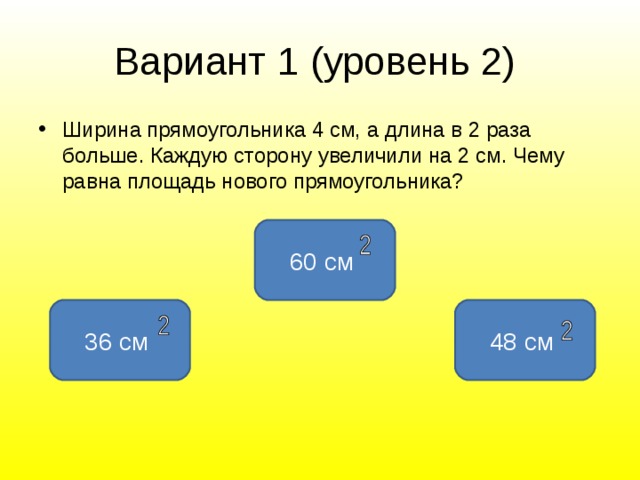 Вариант 1 ( уровень 2 )  Ширина прямоугольника 4 см, а длина в 2 раза больше. Каждую сторону увеличили на 2 см. Чему равна площадь нового прямоугольника? 60 см 36 см 48 см