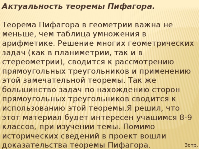 Актуальность теоремы Пифагора. Теорема Пифагора в геометрии важна не меньше, чем таблица умножения в арифметике. Решение многих геометрических задач (как в планиметрии, так и в стереометрии), сводится к рассмотрению прямоугольных треугольников и применению этой замечательной теоремы. Так же большинство задач по нахождению сторон прямоугольных треугольников сводится к использованию этой теоремы.Я решил, что этот материал будет интересен учащимся 8-9 классов, при изучении темы. Помимо исторических сведений в проект вошли доказательства теоремы Пифагора. 3стр.