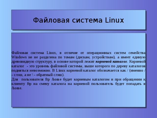 Файловая система Linux Файловая система Linux, в отличие от операционных систем семейства Windows не не разделена по томам (дискам, устройствам), а имеет единую древовидную структуру, в основе которой лежит корневой каталог . Корневой каталог - это уровень файловой системы, выше которого по дереву каталогов подняться невозможно. В Linux корневой каталог обозначается как / (именно / - слэш, а не \ - обратный слэш). Для пользователя ftp /home будет корневым каталогом и при обращении к клиенту ftp на смену каталога на корневой пользователь будет попадать в /home.