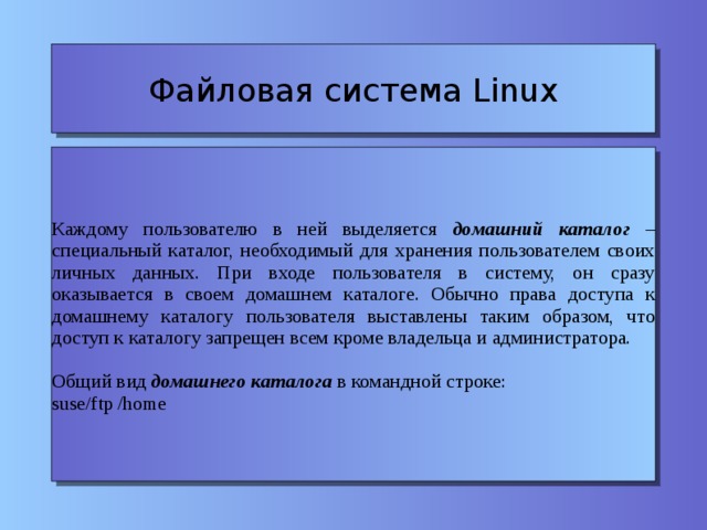 Файловая система Linux Каждому пользователю в ней выделяется домашний каталог – специальный каталог, необходимый для хранения пользователем своих личных данных. При входе пользователя в систему, он сразу оказывается в своем домашнем каталоге. Обычно права доступа к домашнему каталогу пользователя выставлены таким образом, что доступ к каталогу запрещен всем кроме владельца и администратора. Общий вид домашнего каталога в командной строке: suse/ftp /home