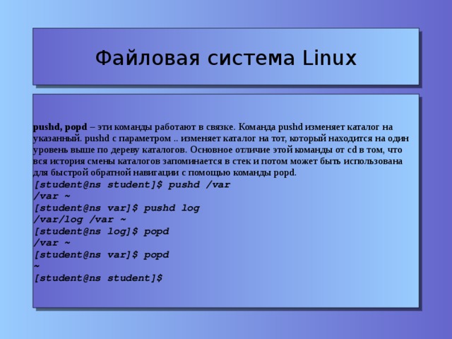 Файловая система Linux pushd, popd – эти команды работают в связке. Команда pushd изменяет каталог на указанный. pushd c параметром .. изменяет каталог на тот, который находится на один уровень выше по дереву каталогов. Основное отличие этой команды от cd в том, что вся история смены каталогов запоминается в стек и потом может быть использована для быстрой обратной навигации с помощью команды popd. [student@ns student]$ pushd /var /var ~ [student@ns var]$ pushd log /var/log /var ~ [student@ns log]$ popd /var ~ [student@ns var]$ popd ~ [student@ns student]$