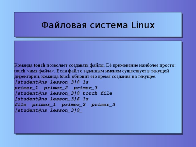 Файловая система Linux Команда touch позволяет создавать файлы. Её применение наиболее просто: touch . Если файл с заданным именем существует в текущей директории, команда touch обновит его время создания на текущее. [student@ns lesson_3]$ ls primer_1 primer_2 primer_3 [student@ns lesson_3]$ touch file [student@ns lesson_3]$ ls file primer_1 primer_2 primer_3 [student@ns lesson_3]$_