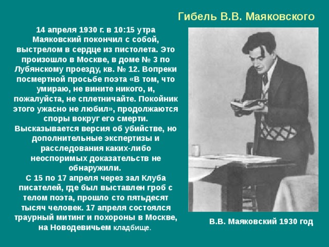 Гибель В.В. Маяковского 14 апреля 1930 г. в 10:15 утра Маяковский покончил с собой, выстрелом в сердце из пистолета. Это произошло в Москве, в доме № 3 по Лубянскому проезду, кв. № 12. Вопреки посмертной просьбе поэта «В том, что умираю, не вините никого, и, пожалуйста, не сплетничайте. Покойник этого ужасно не любил», продолжаются споры вокруг его смерти. Высказывается версия об убийстве, но дополнительные экспертизы и расследования каких-либо неоспоримых доказательств не обнаружили. С 15 по 17 апреля через зал Клуба писателей, где был выставлен гроб с телом поэта, прошло сто пятьдесят тысяч человек. 17 апреля состоялся траурный митинг и похороны в Москве, на Новодевичьем кладбище. В.В. Маяковский 1930 год