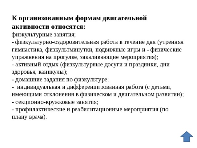 К организованным формам двигательной активности относятся:  физкультурные занятия;  - физкультурно-оздоровительная работа в течение дня (утренняя гимнастика, физкультминутки, подвижные игры и - физические упражнения на прогулке, закаливающие мероприятия);  - активный отдых (физкультурные досуги и праздники, дни здоровья, каникулы);  - домашние задания по физкультуре;  - индивидуальная и дифференцированная работа (с детьми, имеющими отклонения в физическом и двигательном развитии);  - секционно-кружковые занятия;  - профилактические и реабилитационные мероприятия (по плану врача).