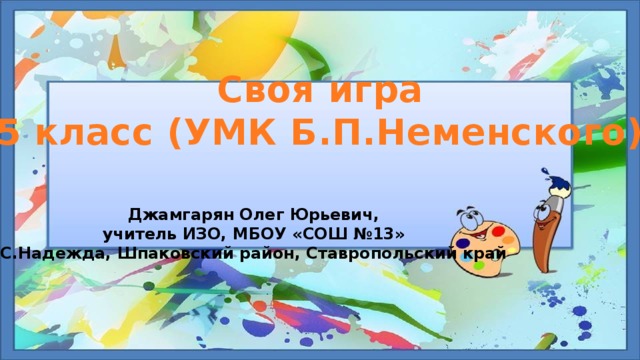 Своя игра 5 класс (УМК Б.П.Неменского) Джамгарян Олег Юрьевич, учитель ИЗО, МБОУ «СОШ №13» С.Надежда, Шпаковский район, Ставропольский край