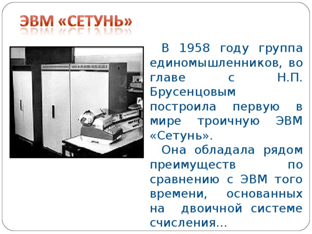 В 1958 году группа единомышленников, во главе с Н.П. Брусенцовым построила первую в мире троичную ЭВМ «Сетунь». Она обладала рядом преимуществ по сравнению с ЭВМ того времени, основанных на двоичной системе счисления…