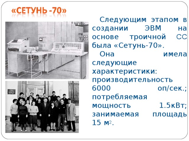 Следующим этапом в создании ЭВМ на основе троичной СС была «Сетунь-70». Она имела следующие характеристики: производительность 6000 оп/сек.; потребляемая мощность  1.5кВт; занимаемая площадь 15 м 2 .