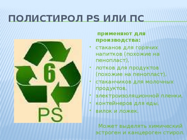 Полистирол PS или ПС   применяют для производства: стаканов для горячих напитков (похожие на пенопласт), лотков для продуктов (похожие на пенопласт), стаканчиков для молочных продуктов, электроизоляционной пленки, контейнеров для еды, вилок и ложек.  Может выделять химический эстроген и канцероген стирол.