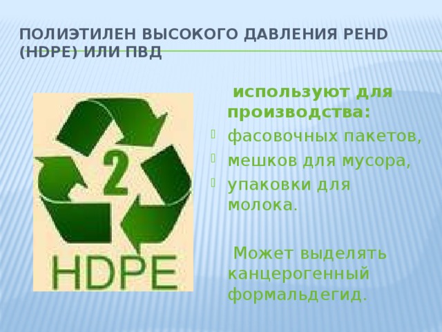 Полиэтилен высокого давления PEHD (HDPE) или ПВД  используют для производства: фасовочных пакетов, мешков для мусора, упаковки для молока.  Может выделять канцерогенный формальдегид.