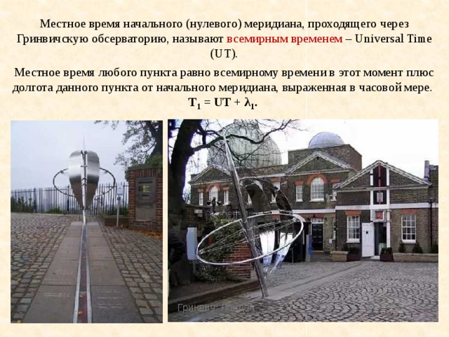 Местное время начального (нулевого) меридиана, проходящего через Гринвичскую обсерваторию, называют всемирным временем – Universal Time (UT). Местное время любого пункта равно всемирному времени в этот момент плюс долгота данного пункта от начального меридиана, выраженная в часовой мере.  T 1 = UT + λ 1 . Гринвич. Лондон