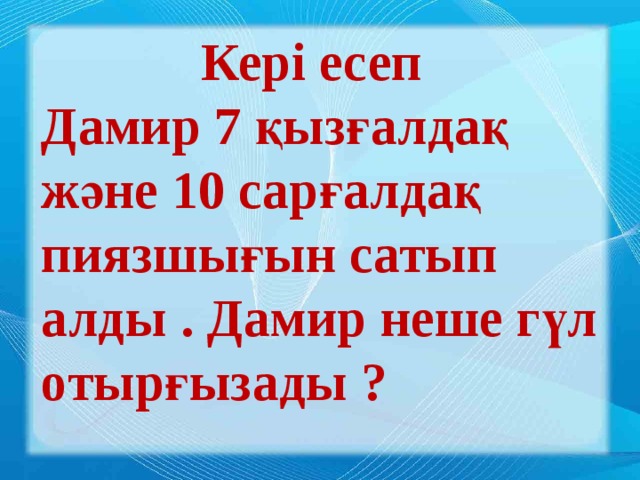 Кері есеп Дамир 7 қызғалдақ және 10 сарғалдақ пиязшығын сатып алды . Дамир неше гүл отырғызады ?