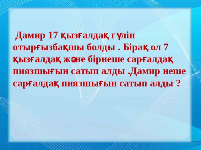 Дамир 17 қызғалдақ гүлін отырғызбақшы болды . Бірақ ол 7 қызғалдақ және бірнеше сарғалдақ пиязшығын сатып алды .Дамир неше сарғалдақ пиязшығын сатып алды ?