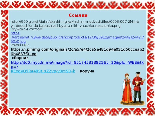 Ссылки http://900igr.net/datai/skazki-i-igry/Masha-i-medvedi.files/0003-007-ZHili-byli-dedushka-da-babushka-i-byla-u-nikh-vnuchka-mashenka.png  мужской костюм https ://artisanat.ru/wa-data/public/shop/products/12/39/3912/images/2442/2442.750x0.jpg кокошник https://i.pinimg.com/originals/2c/a5/e4/2ca5e481d94e031d50cceab26b4867f0.jpg  сборник http://itd0.mycdn.me/image?id=851745313821&t=20&plc=WEB&tkn=* REogyQ5Ra489t_sZ2vp-v9mSD-k  коруна