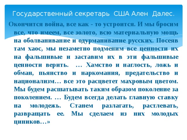 Государственный секретарь США Ален Далес. Окончится война, все как - то устроится. И мы бросим все, что имеем, все золото, всю материальную мощь на оболванивание и одурманивание русских. Посеяв там хаос, мы незаметно подменим все ценности их на фальшивые и заставим их в эти фальшивые ценности верить. … Хамство и наглость, ложь и обман, пьянство и наркомания, предательство и национализм… все это расцветет махровым цветом. Мы будем расшатывать таким образом поколение за поколением. … Будем всегда делать главную ставку на молодежь. Станем разлагать, растлевать, развращать ее. Мы сделаем из них молодых циников…»