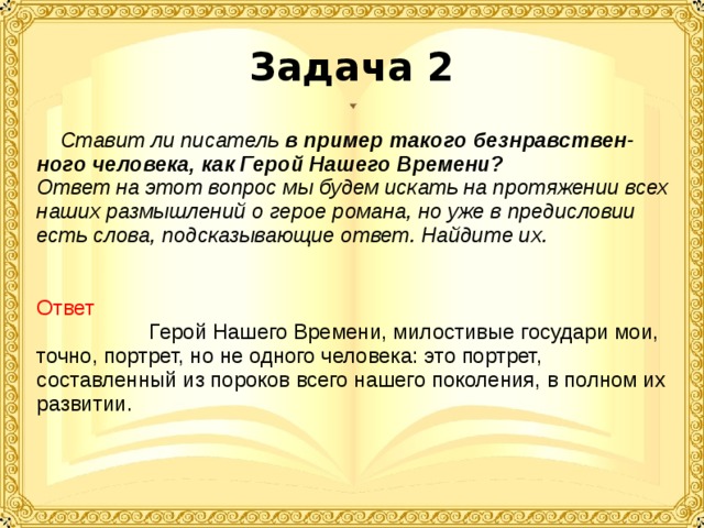 Задача 2  Ставит ли писатель в пример такого безнравствен-ного человека, как Герой Нашего Времени? Ответ на этот вопрос мы будем искать на протяжении всех наших размышлений о герое романа, но уже в предисловии есть слова, подсказывающие ответ. Найдите их.  Ответ Герой Нашего Времени, милостивые государи мои, точно, портрет, но не одного человека: это портрет, составленный из пороков всего нашего поколения, в полном их развитии.