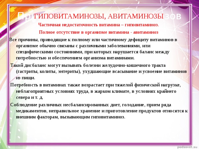 Причины гипо- и авитаминозов ГИПОВИТАМИНОЗЫ, АВИТАМИНОЗЫ Частичная недостаточность витамина – гиповитаминоз. Полное отсутствие в организме витамина - авитаминоз Все причины, приводящие к полному или частичному дефициту витаминов в организме обычно связаны с различными заболеваниями, или специфическими состояниями, при которых нарушается баланс между потребностью и обеспечением организма витаминами.  Такой дисбаланс могут вызывать болезни желудочно-кишечного тракта (гастриты, колиты, энтериты), ухудшающие всасывание и усвоение витаминов из пищи.  Потребность в витаминах также возрастает при тяжелой физической нагрузке, неблагоприятных условиях труда, в жарком климате, в условиях крайнего севера и т. д.  Соблюдение различных несбалансированных диет, голодание, прием ряда медикаментов, неправильное хранение и приготовление продуктов относятся к внешним факторам, вызывающим гиповитаминоз.