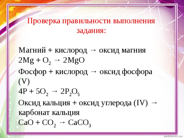 Проверка правильности выполнения задания: Магний + кислород → оксид магния 2 Mg + О 2 → 2 Mg О Фосфор + кислород → оксид фосфора ( V ) 4Р + 5О 2 → 2Р 2 О 5 Оксид кальция + оксид углерода ( IV ) → карбонат кальция СаО + СО 2 → СаСО 3
