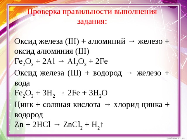 Проверка правильности выполнения задания: Оксид железа (III) + алюминий → железо + оксид алюминия (III) Fe 2 О 3 + 2А l → А l 2 О 3 + 2 Fe Оксид железа (III) + водород → железо + вода Fe 2 О 3 + 3Н 2 → 2 Fe + 3Н 2 О Цинк + соляная кислота → хлорид цинка + водород Zn + 2 HCl → ZnCl 2 + Н 2 ↑