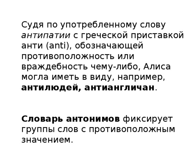 Судя по употребленному слову антипатии с греческой приставкой анти (anti), обозначающей противоположность или враждебность чему-либо, Алиса могла иметь в виду, например, антилюдей, антиангличан . Словарь антонимов фиксирует группы слов с противоположным значением.