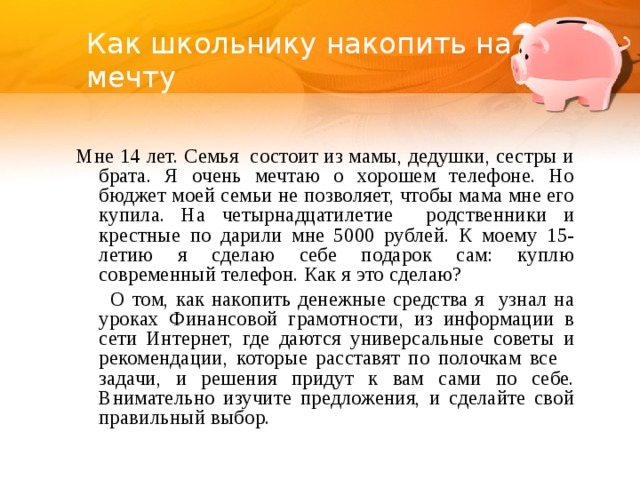 Как школьнику накопить на мечту Мне 14 лет. Семья состоит из мамы, дедушки, сестры и брата. Я очень мечтаю о хорошем телефоне. Но бюджет моей семьи не позволяет, чтобы мама мне его купила. На четырнадцатилетие родственники и крестные по дарили мне 5000 рублей. К моему 15-летию я сделаю себе подарок сам: куплю современный телефон. Как я это сделаю?  О том, как накопить денежные средства я узнал на уроках Финансовой грамотности, из информации в сети Интернет, где даются универсальные советы и рекомендации, которые расставят по полочкам все задачи, и решения придут к вам сами по себе. Внимательно изучите предложения, и сделайте свой правильный выбор.