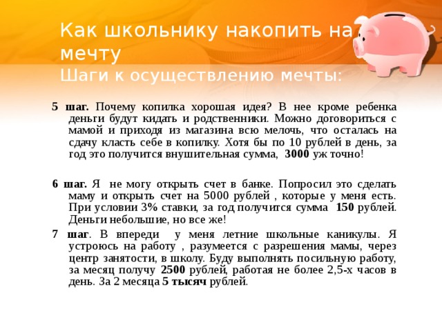 Как школьнику накопить на мечту  Шаги к осуществлению мечты: 5 шаг. Почему копилка хорошая идея? В нее кроме ребенка деньги будут кидать и родственники. Можно договориться с мамой и приходя из магазина всю мелочь, что осталась на сдачу класть себе в копилку. Хотя бы по 10 рублей в день, за год это получится внушительная сумма, 3000 уж точно!  6 шаг. Я не могу открыть счет в банке. Попросил это сделать маму и открыть счет на 5000 рублей , которые у меня есть. При условии 3% ставки, за год получится сумма 150 рублей. Деньги небольшие, но все же! 7 шаг . В впереди у меня летние школьные каникулы. Я устроюсь на работу , разумеется с разрешения мамы, через центр занятости, в школу. Буду выполнять посильную работу, за месяц получу 2500 рублей, работая не более 2,5-х часов в день. За 2 месяца 5 тысяч рублей.