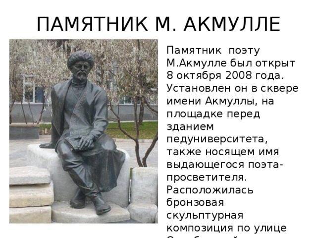 ПАМЯТНИК М. АКМУЛЛЕ Памятник  поэту М.Акмулле был открыт 8 октября 2008 года. Установлен он в сквере имени Акмуллы, на площадке перед зданием педуниверситета, также носящем имя выдающегося поэта-просветителя. Расположилась бронзовая скульптурная композиция по улице Октябрьской революции,3 а.